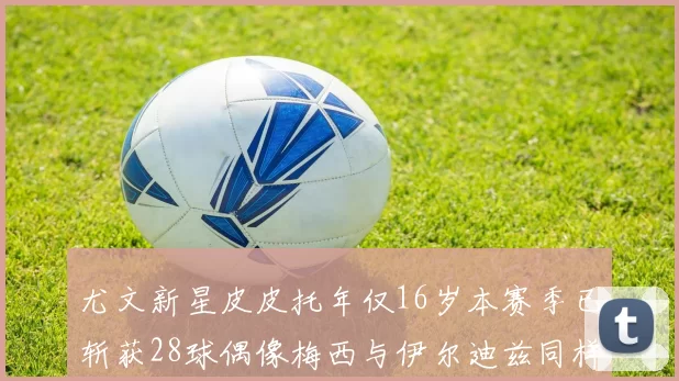 尤文新星皮皮托年仅16岁本赛季已斩获28球偶像梅西与伊尔迪兹同样闪耀