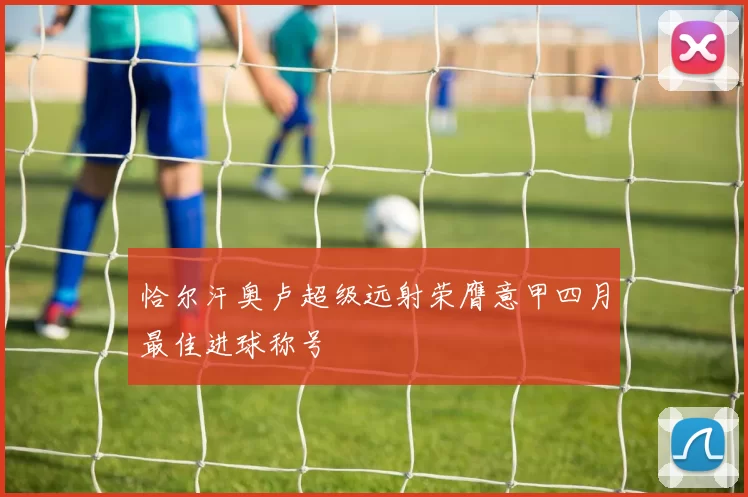 恰尔汗奥卢超级远射荣膺意甲四月最佳进球称号