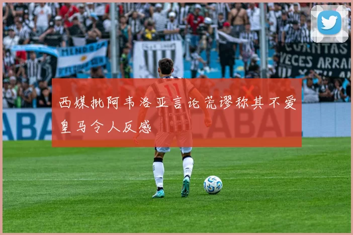 西媒批阿韦洛亚言论荒谬称其不爱皇马令人反感