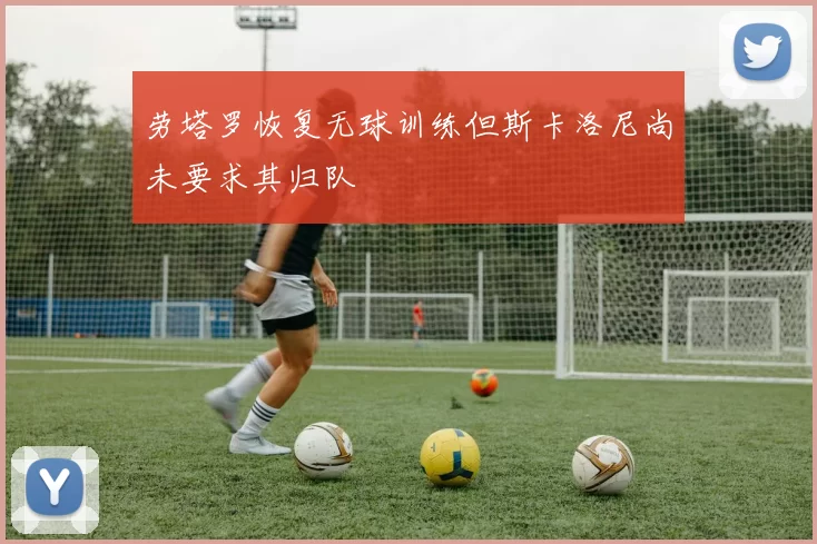 劳塔罗恢复无球训练但斯卡洛尼尚未要求其归队