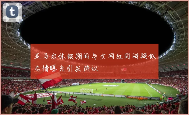 亚马尔休假期间与女网红同游疑似恋情曝光引发热议