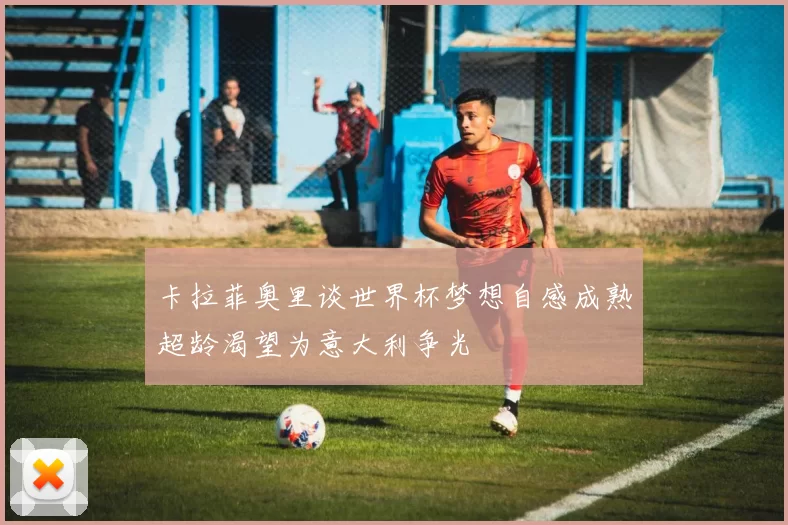 卡拉菲奥里谈世界杯梦想自感成熟超龄渴望为意大利争光