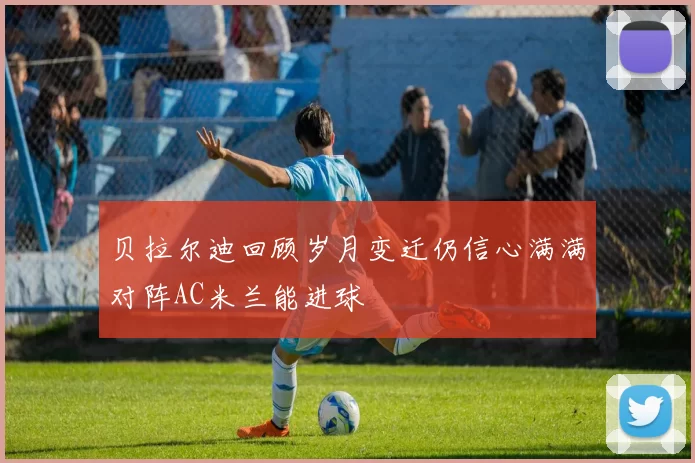 贝拉尔迪回顾岁月变迁仍信心满满对阵AC米兰能进球