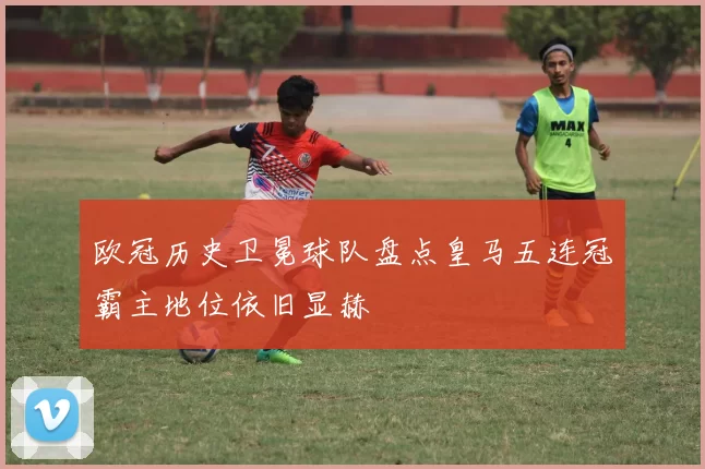 欧冠历史卫冕球队盘点皇马五连冠霸主地位依旧显赫