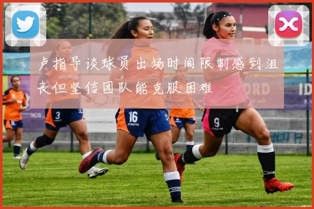 卢指导谈球员出场时间限制感到沮丧但坚信团队能克服困难