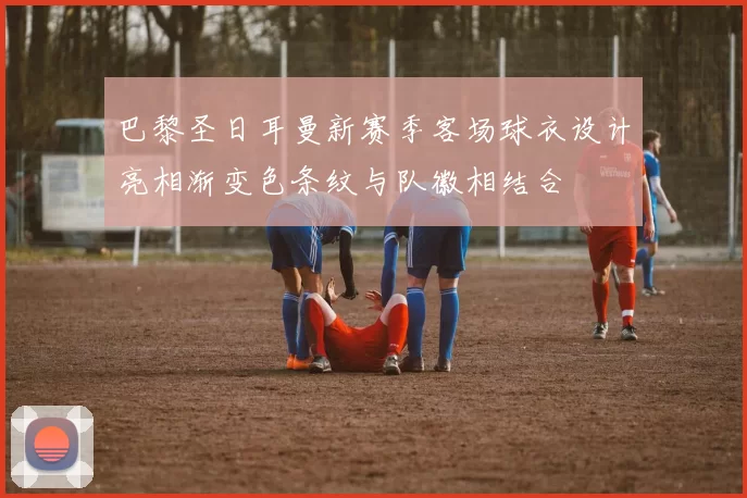 巴黎圣日耳曼新赛季客场球衣设计亮相渐变色条纹与队徽相结合