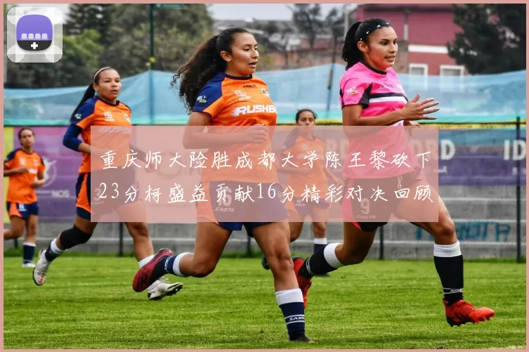 重庆师大险胜成都大学陈王黎砍下23分柯盛益贡献16分精彩对决回顾