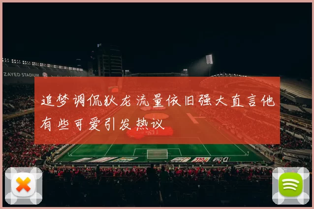 追梦调侃狄龙流量依旧强大直言他有些可爱引发热议