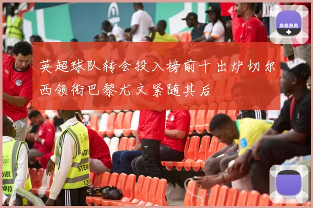 英超球队转会投入榜前十出炉切尔西领衔巴黎尤文紧随其后