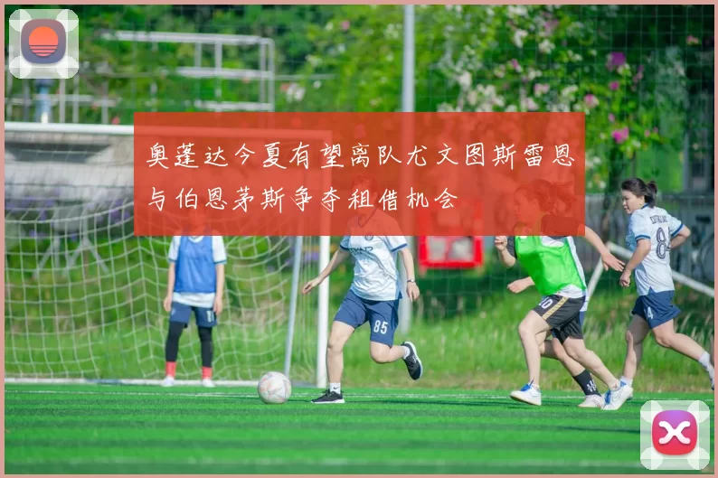 奥蓬达今夏有望离队尤文图斯雷恩与伯恩茅斯争夺租借机会