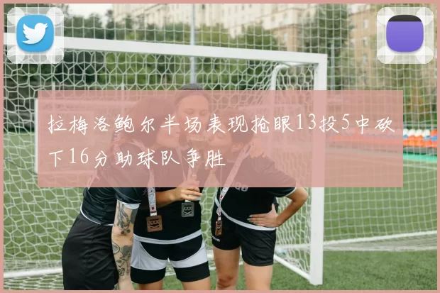 拉梅洛鲍尔半场表现抢眼13投5中砍下16分助球队争胜