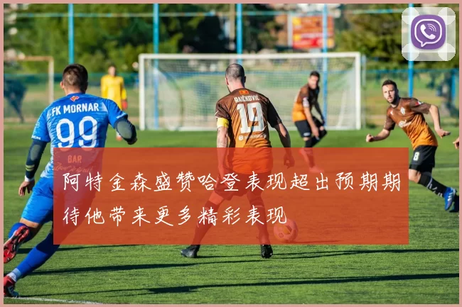 阿特金森盛赞哈登表现超出预期期待他带来更多精彩表现