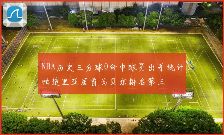 NBA历史三分球0命中球员出手统计帕楚里亚居首戈贝尔排名第三