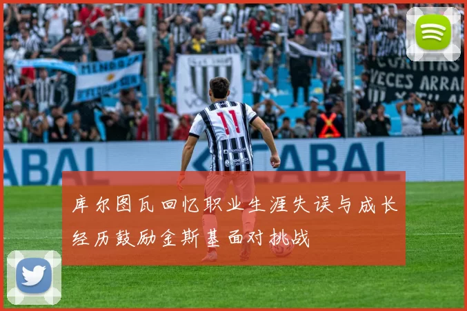 库尔图瓦回忆职业生涯失误与成长经历鼓励金斯基面对挑战