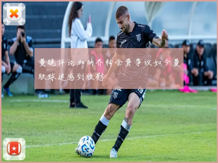 曼晚评论加纳乔转会费争议如今曼联球迷感到欣慰