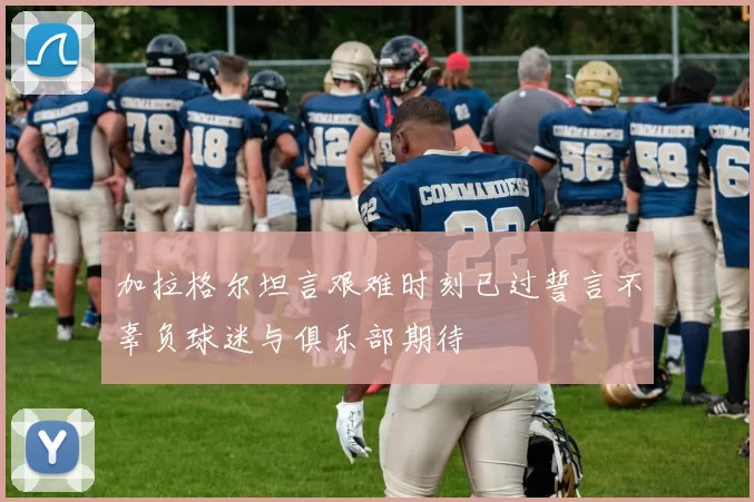 加拉格尔坦言艰难时刻已过誓言不辜负球迷与俱乐部期待