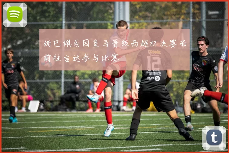 姆巴佩或因皇马晋级西超杯决赛而前往吉达参与比赛