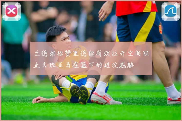 兰德尔称赞里德能有效拉开空间阻止文班亚马在篮下的进攻威胁