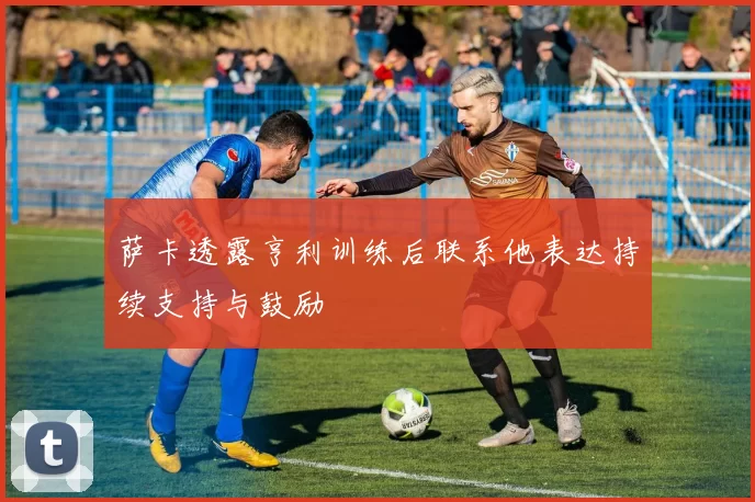 萨卡透露亨利训练后联系他表达持续支持与鼓励