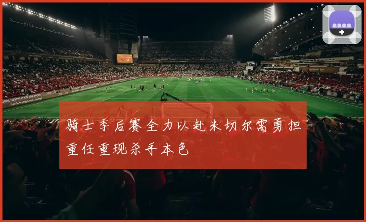 骑士季后赛全力以赴米切尔需勇担重任重现杀手本色