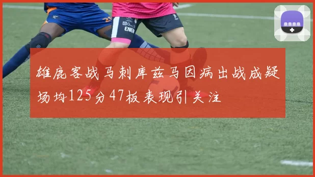 雄鹿客战马刺库兹马因病出战成疑场均125分47板表现引关注