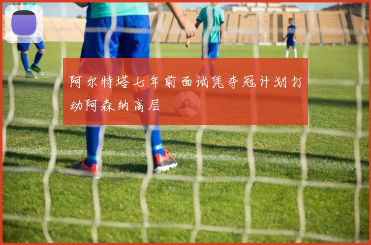 阿尔特塔七年前面试凭夺冠计划打动阿森纳高层