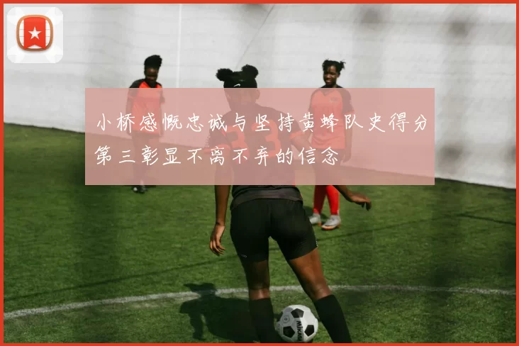 小桥感慨忠诚与坚持黄蜂队史得分第三彰显不离不弃的信念