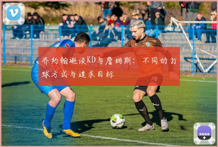 乔约翰逊谈KD与詹姆斯：不同的打球方式与追求目标