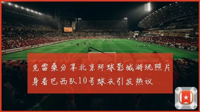 克雷桑分享北京环球影城游玩照片身着巴西队10号球衣引发热议