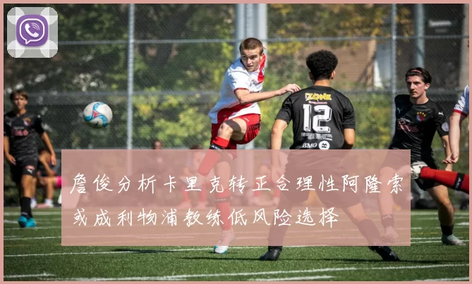 詹俊分析卡里克转正合理性阿隆索或成利物浦教练低风险选择