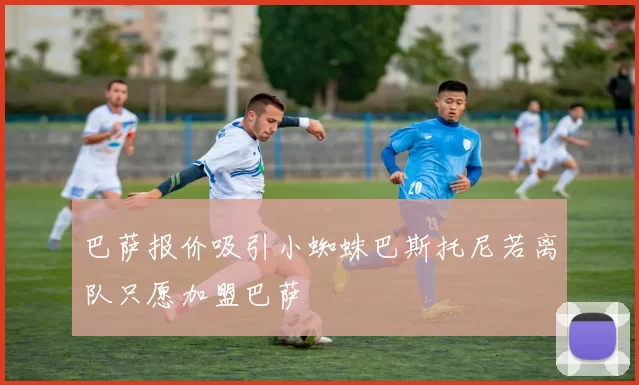 巴萨报价吸引小蜘蛛巴斯托尼若离队只愿加盟巴萨
