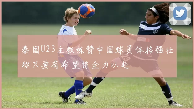 泰国U23主教练赞中国球员体格强壮称只要有希望将全力以赴
